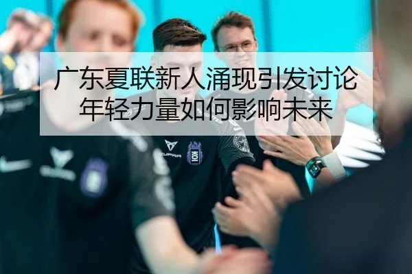广东夏联新人涌现引发讨论 年轻力量如何影响未来 | xingkong